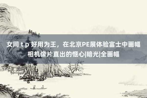 女同 t p 好用为王，在北京PE展体验富士中画幅相机像片直出的惬心|暗光|全画幅