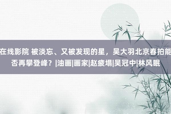 在线影院 被淡忘、又被发现的星，吴大羽北京春拍能否再攀登峰？|油画|画家|赵疲塌|吴冠中|林风眠