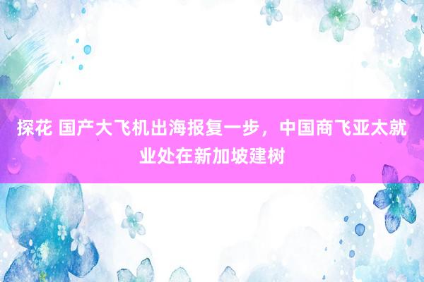 探花 国产大飞机出海报复一步，中国商飞亚太就业处在新加坡建树