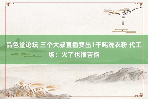 品色堂论坛 三个大叔直播卖出1千吨洗衣粉 代工场：火了也很苦恼