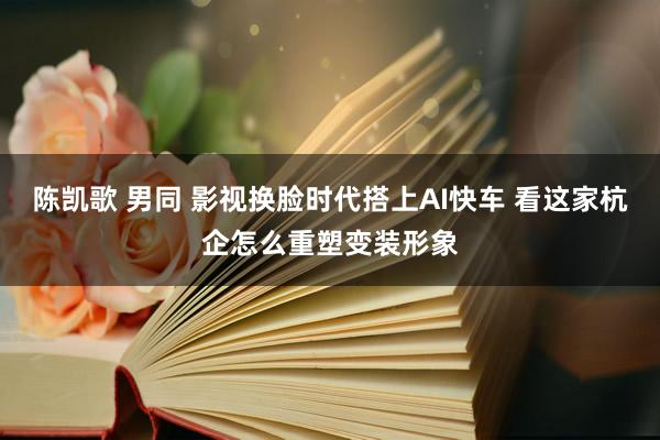 陈凯歌 男同 影视换脸时代搭上AI快车 看这家杭企怎么重塑变装形象