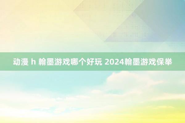 动漫 h 翰墨游戏哪个好玩 2024翰墨游戏保举