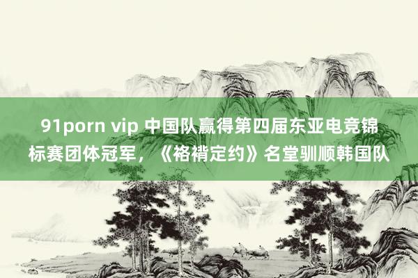 91porn vip 中国队赢得第四届东亚电竞锦标赛团体冠军，《袼褙定约》名堂驯顺韩国队