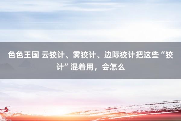 色色王国 云狡计、雾狡计、边际狡计把这些“狡计”混着用，会怎么