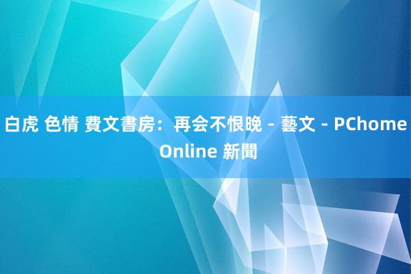 白虎 色情 費文書房：再会不恨晚 - 藝文 - PChome Online 新聞