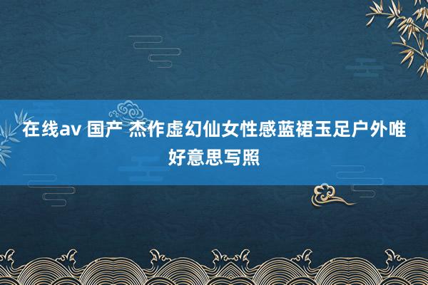 在线av 国产 杰作虚幻仙女性感蓝裙玉足户外唯好意思写照