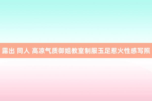 露出 同人 高凉气质御姐教室制服玉足惹火性感写照