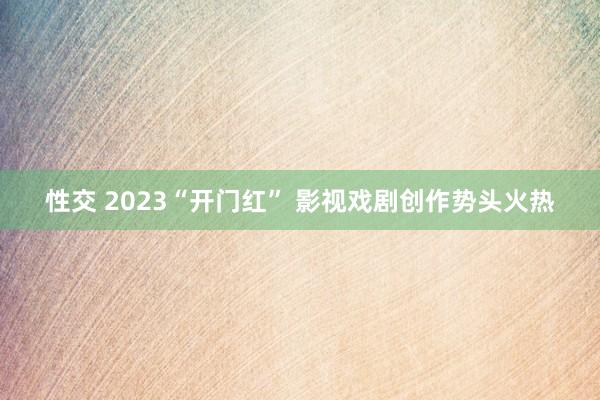 性交 2023“开门红” 影视戏剧创作势头火热