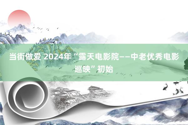 当街做爱 2024年“露天电影院——中老优秀电影巡映”初始