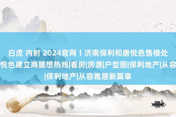 白虎 内射 2024官网丨济南保利和唐悦色售楼处电话丨和唐悦色建立商臆想热线|看房|房源|户型图|保利地产|从容雅居新篇章