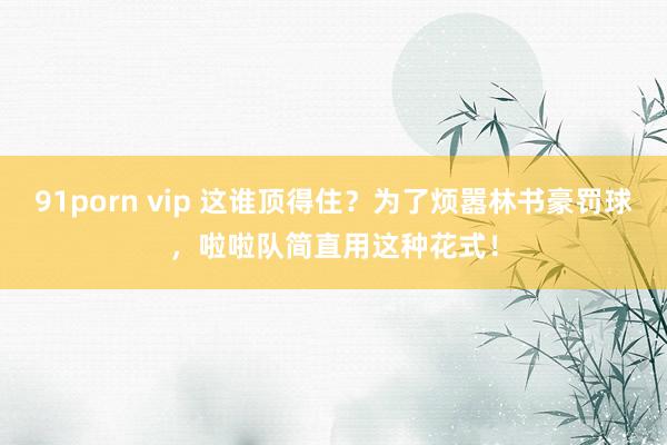 91porn vip 这谁顶得住？为了烦嚣林书豪罚球，啦啦队简直用这种花式！