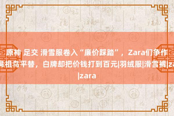 原神 足交 滑雪服卷入“廉价踩踏”，Zara们争作念鼻祖鸟平替，白牌却把价钱打到百元|羽绒服|滑雪裤|zara