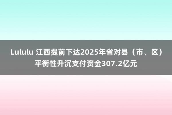 Lululu 江西提前下达2025年省对县（市、区）平衡性升沉支付资金307.2亿元