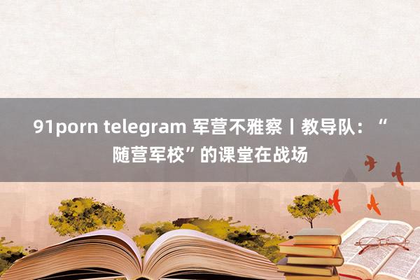 91porn telegram 军营不雅察丨教导队：“随营军校”的课堂在战场