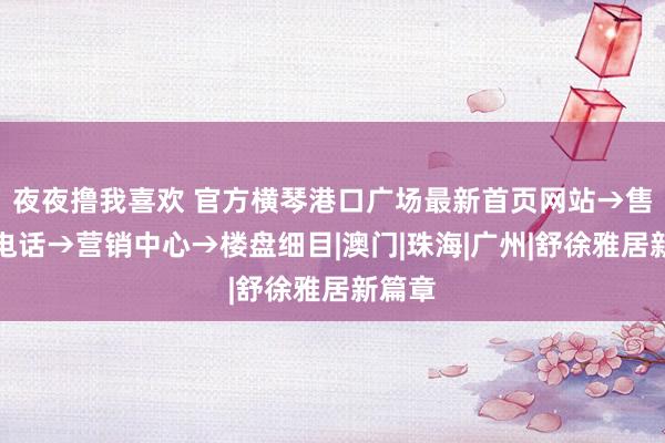 夜夜撸我喜欢 官方横琴港口广场最新首页网站→售楼处电话→营销中心→楼盘细目|澳门|珠海|广州|舒徐雅居新篇章