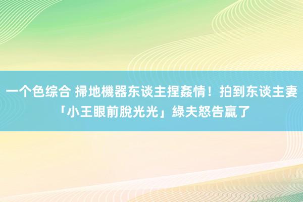 一个色综合 掃地機器东谈主捏姦情！拍到东谈主妻「小王眼前脫光光」　綠夫怒告贏了