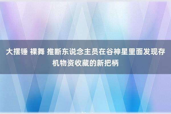 大摆锤 裸舞 推断东说念主员在谷神星里面发现存机物资收藏的新把柄