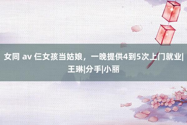 女同 av 仨女孩当姑娘，一晚提供4到5次上门就业|王琳|分手|小丽