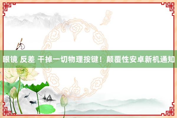 眼镜 反差 干掉一切物理按键！颠覆性安卓新机通知