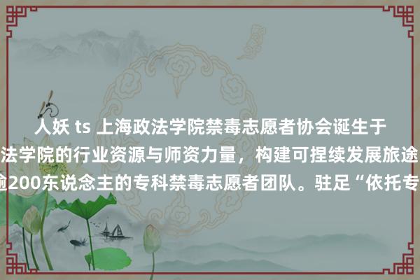 人妖 ts 上海政法学院禁毒志愿者协会诞生于2008年，依托上海政法学院的行业资源与师资力量，构建可捏续发展旅途，到手打造了一支逾200东说念主的专科禁毒志愿者团队。驻足“依托专科，联动多方，无毒芳华”的理念，“绿色无毒，芳华健康”的做事、协会以宣传禁毒理念、科普禁毒常识、创建绿色校园、营造讲究社会为主旨，长久以“禁毒有我”的派头，进行禁毒志愿者招募、禁毒常识科普讲座、禁毒常识问答竞赛、联系毒品瞻