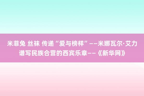 米菲兔 丝袜 传递“爱与榜样”——米娜瓦尔·艾力谱写民族合营的西宾乐章——《新华网》