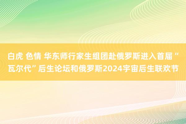 白虎 色情 华东师行家生组团赴俄罗斯进入首届“瓦尔代”后生论坛和俄罗斯2024宇宙后生联欢节