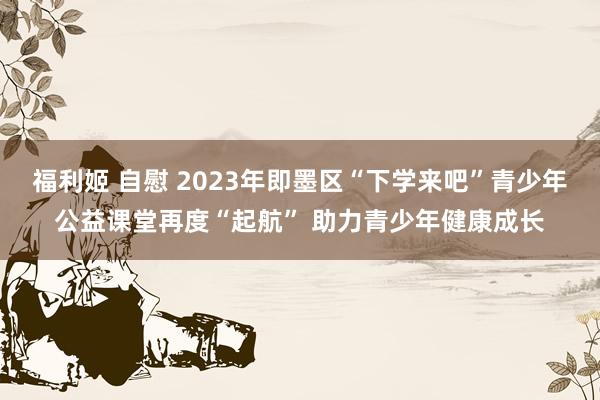 福利姬 自慰 2023年即墨区“下学来吧”青少年公益课堂再度“起航” 助力青少年健康成长