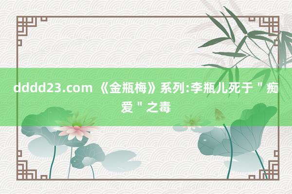 dddd23.com 《金瓶梅》系列:李瓶儿死于＂痴爱＂之毒