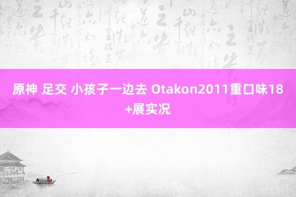 原神 足交 小孩子一边去 Otakon2011重口味18+展实况